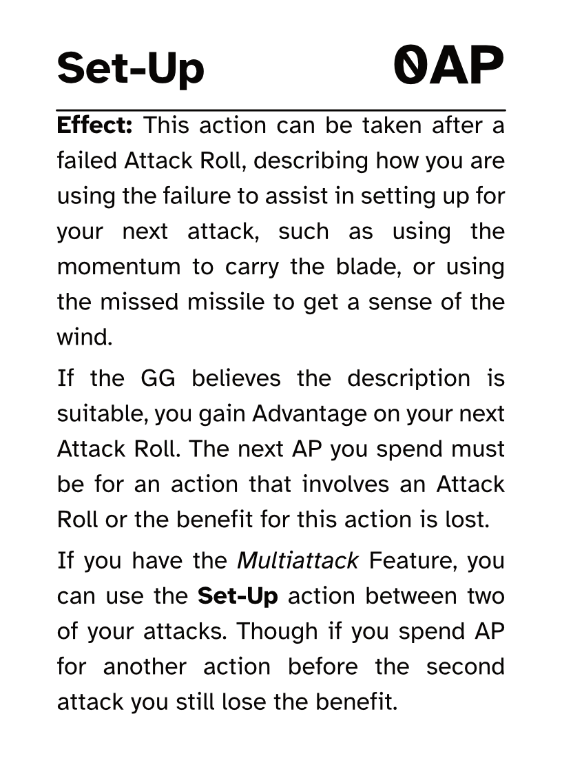 Action Card Set-Up AP Cost: 0AP Effect: This action can be taken after a failed Attack Roll, describing how you are using the failure to assist in setting up for your next attack, such as using the momentum to carry the blade, or using the missed missile to get a sense of the wind. If the GG believes the description is suitable, you gain Advantage on your next Attack Roll. The next AP you spend must be for an action that involves an Attack Roll or the benefit for this action is lost. If you have the Multiattack Feature, you can use the Set-Up action between two of your attacks. Though if you spend AP for another action before the second attack you still lose the benefit.